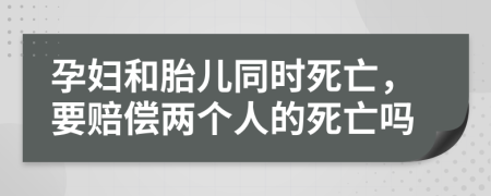 孕妇和胎儿同时死亡，要赔偿两个人的死亡吗