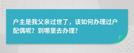 户主是我父亲过世了，该如何办理过户配偶呢？到哪里去办理？