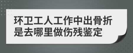 环卫工人工作中出骨折是去哪里做伤残鉴定