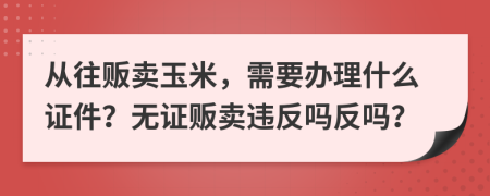 从往贩卖玉米，需要办理什么证件？无证贩卖违反吗反吗？