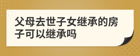 父母去世子女继承的房子可以继承吗
