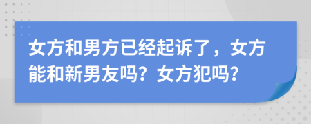 女方和男方已经起诉了，女方能和新男友吗？女方犯吗？