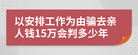 以安排工作为由骗去亲人钱15万会判多少年