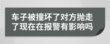 车子被撞坏了对方抛走了现在在报警有影响吗