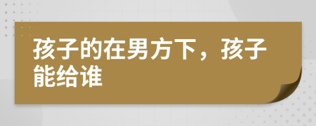 孩子的在男方下，孩子能给谁