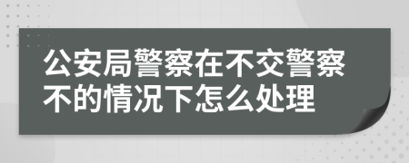 公安局警察在不交警察不的情况下怎么处理