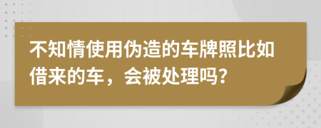 不知情使用伪造的车牌照比如借来的车，会被处理吗？