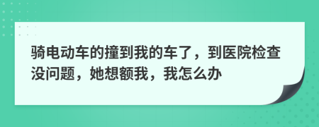 骑电动车的撞到我的车了，到医院检查没问题，她想额我，我怎么办