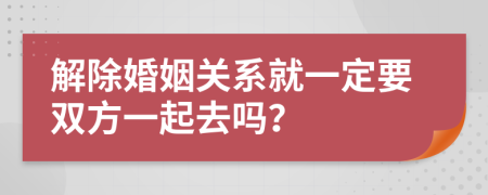 解除婚姻关系就一定要双方一起去吗？