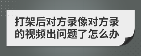 打架后对方录像对方录的视频出问题了怎么办