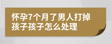 怀孕7个月了男人打掉孩子孩子怎么处理