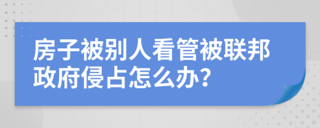 房子被别人看管被联邦政府侵占怎么办？