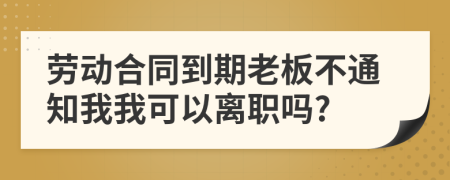 劳动合同到期老板不通知我我可以离职吗?
