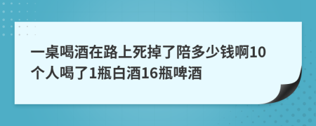 一桌喝酒在路上死掉了陪多少钱啊10个人喝了1瓶白酒16瓶啤酒