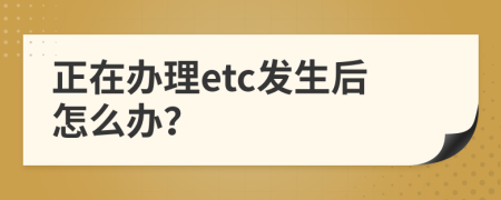 正在办理etc发生后怎么办？