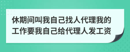 休期间叫我自己找人代理我的工作要我自己给代理人发工资