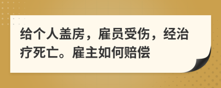 给个人盖房，雇员受伤，经治疗死亡。雇主如何赔偿