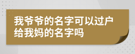 我爷爷的名字可以过户给我妈的名字吗