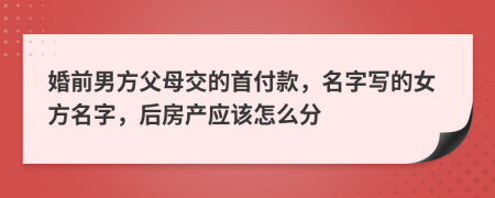 婚前男方父母交的首付款，名字写的女方名字，后房产应该怎么分