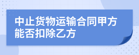 中止货物运输合同甲方能否扣除乙方