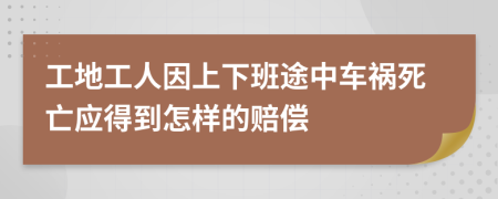 工地工人因上下班途中车祸死亡应得到怎样的赔偿