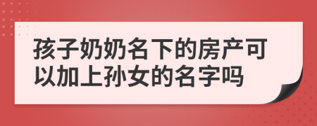 孩子奶奶名下的房产可以加上孙女的名字吗