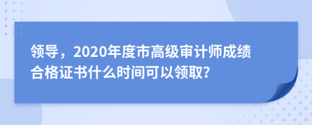 领导，2020年度市高级审计师成绩合格证书什么时间可以领取？