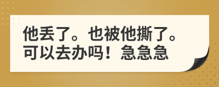 他丢了。也被他撕了。可以去办吗！急急急