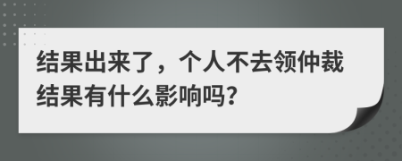 结果出来了，个人不去领仲裁结果有什么影响吗？