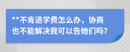 **不肯退学费怎么办，协商也不能解决我可以告她们吗？