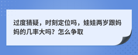 过度猜疑，时刻定位吗，娃娃两岁跟妈妈的几率大吗？怎么争取