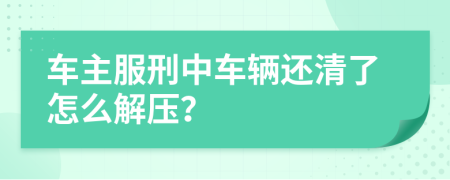 车主服刑中车辆还清了怎么解压？