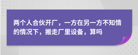 两个人合伙开厂，一方在另一方不知情的情况下，搬走厂里设备，算吗