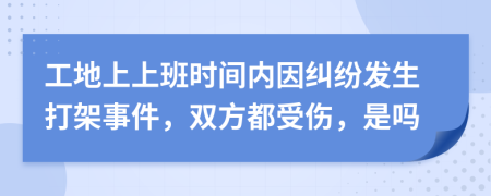 工地上上班时间内因纠纷发生打架事件，双方都受伤，是吗