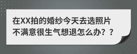 在XX拍的婚纱今天去选照片不满意很生气想退怎么办？？