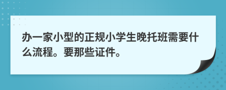 办一家小型的正规小学生晚托班需要什么流程。要那些证件。