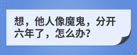 想，他人像魔鬼，分开六年了，怎么办？