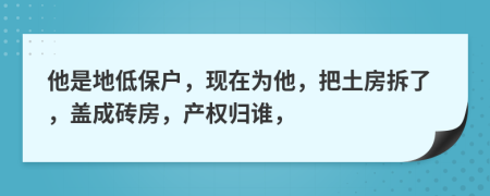 他是地低保户，现在为他，把土房拆了，盖成砖房，产权归谁，