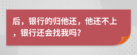 后，银行的归他还，他还不上，银行还会找我吗？