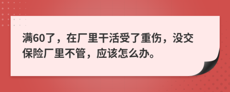 满60了，在厂里干活受了重伤，没交保险厂里不管，应该怎么办。