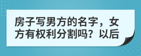 房子写男方的名字，女方有权利分割吗？以后