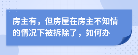 房主有，但房屋在房主不知情的情况下被拆除了，如何办