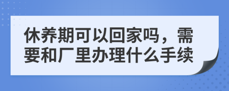 休养期可以回家吗，需要和厂里办理什么手续