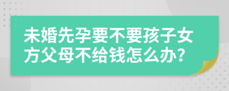 未婚先孕要不要孩子女方父母不给钱怎么办？