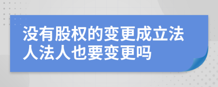 没有股权的变更成立法人法人也要变更吗