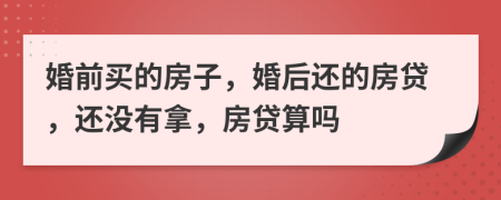 婚前买的房子，婚后还的房贷，还没有拿，房贷算吗