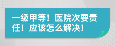 一级甲等！医院次要责任！应该怎么解决！