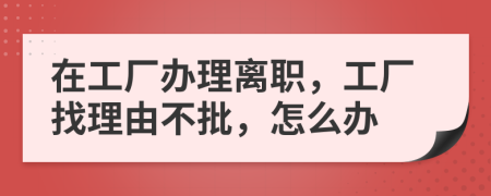 在工厂办理离职，工厂找理由不批，怎么办