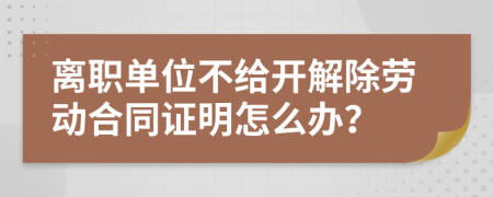 离职单位不给开解除劳动合同证明怎么办？