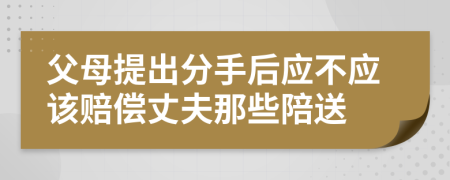 父母提出分手后应不应该赔偿丈夫那些陪送